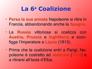 La 6a
Coalizione
• Persa la sua armata Napoleone si ritira in
Francia, abbandonando anche la Spagna.
• La Russia vittoriosa si coalizza con
Austria, Prussia e Inghilterra e scon-
figge l’Imperatore a Lipsia (1813).
• Prima che la coalizione entri a Parigi, Na-
poleone è costretto ad abdicare (1814) e
a ritirarsi all’Isola d’Elba.
 