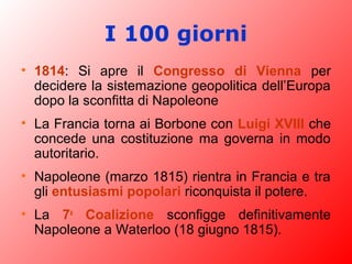 I 100 giorni
• 1814: Si apre il Congresso di Vienna per
decidere la sistemazione geopolitica dell’Europa
dopo la sconfitta di Napoleone
• La Francia torna ai Borbone con Luigi XVIII che
concede una costituzione ma governa in modo
autoritario.
• Napoleone (marzo 1815) rientra in Francia e tra
gli entusiasmi popolari riconquista il potere.
• La 7a
Coalizione sconfigge definitivamente
Napoleone a Waterloo (18 giugno 1815).
 