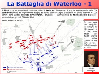 La Battaglia di Waterloo - 1
Il 18/06/1815 nei pressi della cittadina belga di Waterloo, Napoleone si scontra con l’esercito della VIII
colazione formato da Regno Unito, Regno dei Paesi Bassi e Regno di Prussia. Gli anglo-olandesi (68.000
uomini) sono guidati dal duca di Wellington, i prussiani (115.000 uomini) dal feldmaresciallo Blucher, i
francesi dispongono di 72.000 soldati.
Fu una delle
più sanguino-
se battaglie del
XIX secolo, in
8 ore, dalle
11:30 alle
19:30, moriro-
no 48.000
uomini e Na-
poleone venne
definitivamente
sconfitto
Il Duca di
Wellington
 