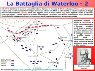 La Battaglia di Waterloo - 2
Il feldmaresciallo
Blucher
Alle 11:30 comincia lo scontro. La grande batteria francese e l’armata di D’Erlon attaccano Picton. A Hougomont si
scatena uno scontro durissimo tra inglesi e francesi. Intorno alle 14:00 si intravedono le armate prussiane, le truppe
francesi del maresciallo Grouchy sono state aggirate e non si fanno vedere. Ney lancia ripetute cariche di cavalleria
contro gli inglesi, i fucilieri inglesi in quadrato li respingono. I prussiani sono arrivati e attaccano il fianco destro dello
schieramento francese mentre Grouchy non arriva, la sua assenza determinerà la sconfitta francese.
Napoleone impegna la
guardia a Plancenoit e si
riesce momentaneamente
a fermare i prussiani,
quindi lancia la guardia in
un ultimo assalto contro
gli inglesi che sono però
in vantaggio numerico e
la guardia arretra, a
quella vista lo
schieramento francese si
sfalda e comincia la rotta,
Napoleone fugge scorta-
to dalla guardia
Per saperne di più http://www.arsbellica.it/pagine/moderna/Waterloo/Waterloo.html
 