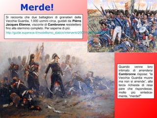 Merde!
Si racconta che due battaglioni di granatieri della
Vecchia Guardia, 1.000 uomini circa, guidati da Pièrre
Jacques Etienne, visconte di Cambronne resistettero
fino alla sterminio completo. Per saperne di più:
http://guide.supereva.it/modellismo_statico/interventi/2007/10/308896.shtml
Quando venne loro
intimato di arrendersi
Cambronne rispose: “la
Vecchia Guardia muore
ma non si arrende”, alla
terza richiesta di resa
pare che rispondesse,
molto più sintetica-
mente, “merde!”
 