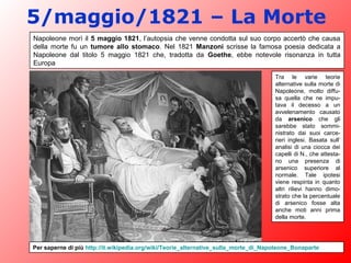 5/maggio/1821 – La Morte
Napoleone morì il 5 maggio 1821, l’autopsia che venne condotta sul suo corpo accertò che causa
della morte fu un tumore allo stomaco. Nel 1821 Manzoni scrisse la famosa poesia dedicata a
Napoleone dal titolo 5 maggio 1821 che, tradotta da Goethe, ebbe notevole risonanza in tutta
Europa
Tra le varie teorie
alternative sulla morte di
Napoleone, molto diffu-
sa quella che ne impu-
tava il decesso a un
avvelenamento causato
da arsenico che gli
sarebbe stato sommi-
nistrato dai suoi carce-
rieri inglesi. Basata sull’
analisi di una ciocca dei
capelli di N., che attesta-
no una presenza di
arsenico superiore al
normale. Tale ipotesi
viene respinta in quanto
altri rilievi hanno dimo-
strato che la percentuale
di arsenico fosse alta
anche moti anni prima
della morte.
Per saperne di più http://it.wikipedia.org/wiki/Teorie_alternative_sulla_morte_di_Napoleone_Bonaparte
 