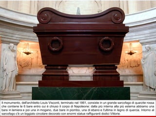 La cattedrale di Saint-Louis des Invelides dove dal 2 aprile 1861 si trova la tomba di Napoleone
Il monumento, dell'architetto Louis Visconti, terminato nel 1861, consiste in un grande sarcofago di quarzite rossa
che contiene le 6 bare entro cui è chiuso il corpo di Napoleone: dalla più interna alla più esterna abbiamo una
bara in lamiera e poi una in mogano, due bare in piombo, una di ebano e l'ultima in legno di quercia. Intorno al
sarcofago c'è un loggiato circolare decorato con enormi statue raffiguranti dodici Vittorie.
 
