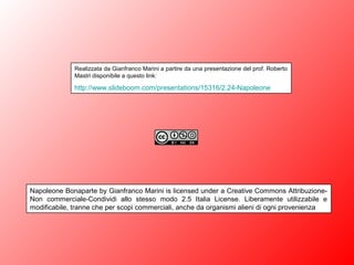 Realizzata da Gianfranco Marini a partire da una presentazione del prof. Roberto
Mastri disponibile a questo link:
http://www.slideboom.com/presentations/15316/2.24-Napoleone
Napoleone Bonaparte by Gianfranco Marini is licensed under a Creative Commons Attribuzione-
Non commerciale-Condividi allo stesso modo 2.5 Italia License. Liberamente utilizzabile e
modificabile, tranne che per scopi commerciali, anche da organismi alieni di ogni provenienza
 
