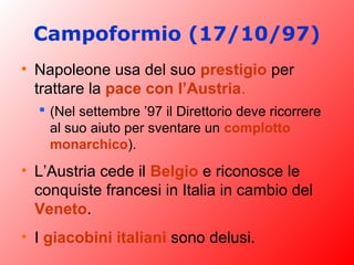 Campoformio (17/10/97)
• Napoleone usa del suo prestigio per
trattare la pace con l’Austria.
 (Nel settembre ’97 il Direttorio deve ricorrere
al suo aiuto per sventare un complotto
monarchico).
• L’Austria cede il Belgio e riconosce le
conquiste francesi in Italia in cambio del
Veneto.
• I giacobini italiani sono delusi.
 