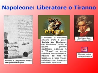 Il trattato di Campoformio firmato
da Napoleone Bonaparte
Beethoven, Bonn
1770 – Vienna 1827
Il successo di Napoleone
affascina anche il grande
Ludwig Van Beethoven,
che inizialmente dedicò al
giovane generale
repubblicano la sinfonia n.
3, l'"Eroica", ma succes-
sivamente stracciò la dedica,
indignato dal fatto che
Napoleone si fosse trasfor-
mato in un nuovo tiranno pro-
clamandosi imperatore
Napoleone: Liberatore o Tiranno
Clicca per vedere
Il video con l’Eroica
 