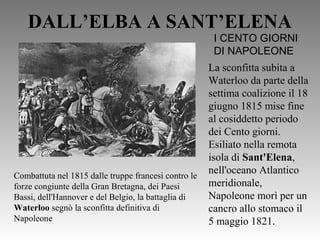 DALL’ELBA A SANT’ELENA
Combattuta nel 1815 dalle truppe francesi contro le
forze congiunte della Gran Bretagna, dei Paesi
Bassi, dell'Hannover e del Belgio, la battaglia di
Waterloo segnò la sconfitta definitiva di
Napoleone
I CENTO GIORNI
DI NAPOLEONE
La sconfitta subita a
Waterloo da parte della
settima coalizione il 18
giugno 1815 mise fine
al cosiddetto periodo
dei Cento giorni.
Esiliato nella remota
isola di Sant'Elena,
nell'oceano Atlantico
meridionale,
Napoleone morì per un
cancro allo stomaco il
5 maggio 1821.
 