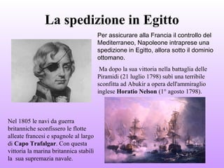 La spedizione in Egitto
Per assicurare alla Francia il controllo del
Mediterraneo, Napoleone intraprese una
spedizione in Egitto, allora sotto il dominio
ottomano.
Ma dopo la sua vittoria nella battaglia delle
Piramidi (21 luglio 1798) subì una terribile
sconfitta ad Abukir a opera dell'ammiraglio
inglese Horatio Nelson (1° agosto 1798).
Nel 1805 le navi da guerra
britanniche sconfissero le flotte
alleate francesi e spagnole al largo
di Capo Trafalgar. Con questa
vittoria la marina britannica stabilì
la sua supremazia navale.
 