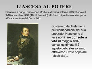 L’ASCESA AL POTERE
Sostenuto dagli elementi
più filomonarchici del suo
apparato, Napoleone si
fece nominare console a
vita (8 maggio 1802),
carica legittimata il 2
agosto dello stesso anno
attraverso il voto popolare
(plebiscito)..
Rientrato a Parigi, Napoleone sfruttò le divisioni interne al Direttorio e il
9-10 novembre 1799 (18-19 brumaio) attuò un colpo di stato, che portò
all'instaurazione del Consolato.
 