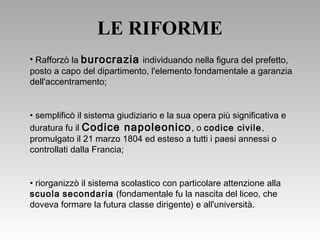 LE RIFORME
• Rafforzò la burocrazia individuando nella figura del prefetto,
posto a capo del dipartimento, l'elemento fondamentale a garanzia
dell'accentramento;
• semplificò il sistema giudiziario e la sua opera più significativa e
duratura fu il Codice napoleonico, o codice civile,
promulgato il 21 marzo 1804 ed esteso a tutti i paesi annessi o
controllati dalla Francia;
• riorganizzò il sistema scolastico con particolare attenzione alla
scuola secondaria (fondamentale fu la nascita del liceo, che
doveva formare la futura classe dirigente) e all'università.
 