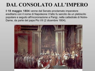 DAL CONSOLATO ALL’IMPERO
Il 18 maggio 1804 venne dal Senato proclamato imperatore
ereditario con il nome di Napoleone I:l'atto fu sancito da un plebiscito
popolare e seguito all'incoronazione a Parigi, nella cattedrale di Notre-
Dame, da parte del papa Pio VII (2 dicembre 1804).
 