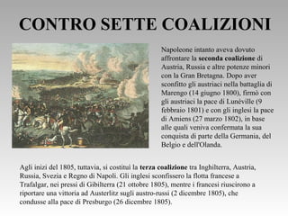 CONTRO SETTE COALIZIONI
Napoleone intanto aveva dovuto
affrontare la seconda coalizione di
Austria, Russia e altre potenze minori
con la Gran Bretagna. Dopo aver
sconfitto gli austriaci nella battaglia di
Marengo (14 giugno 1800), firmò con
gli austriaci la pace di Lunéville (9
febbraio 1801) e con gli inglesi la pace
di Amiens (27 marzo 1802), in base
alle quali veniva confermata la sua
conquista di parte della Germania, del
Belgio e dell'Olanda.
Agli inizi del 1805, tuttavia, si costituì la terza coalizione tra Inghilterra, Austria,
Russia, Svezia e Regno di Napoli. Gli inglesi sconfissero la flotta francese a
Trafalgar, nei pressi di Gibilterra (21 ottobre 1805), mentre i francesi riuscirono a
riportare una vittoria ad Austerlitz sugli austro-russi (2 dicembre 1805), che
condusse alla pace di Presburgo (26 dicembre 1805).
 