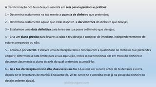 A transformação dos teus desejos assenta em seis passos precisos e práticos:
1 – Determina exatamente na tua mente a quantia de dinheiro que pretendes;
2 – Determina exatamente aquilo que estás disposto a dar em troca do dinheiro que desejas;
3 – Estabelece uma data definitiva para teres em tua posse o dinheiro que desejas;
4 – Cria um plano preciso para levares a cabo o teu desejo e começar de imediato, independentemente de
estares preparado ou não;
5 – Coloca-o por escrito. Escrever uma declaração clara e concisa com a quantidade de dinheiro que pretendes
adquirir, determina a data limite para a sua aquisição, indica o que tencionas dar em troca do dinheiro e
descreve claramente o plano através do qual pretendes acumulá-lo;
6 – Lê a tua declaração em voz alta, duas vezes ao dia. Lê-a uma vez à noite antes de te deitares e outra
depois de te levantares de manhã. Enquanto lês, vê-te, sente-te e acredita estar já na posse do dinheiro (o
desejo ardente ajuda).
cristinaungaro.com
 