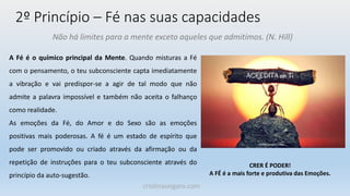 2º Princípio – Fé nas suas capacidades
Não há limites para a mente exceto aqueles que admitimos. (N. Hill)
A Fé é o químico principal da Mente. Quando misturas a Fé
com o pensamento, o teu subconsciente capta imediatamente
a vibração e vai predispor-se a agir de tal modo que não
admite a palavra impossível e também não aceita o falhanço
como realidade.
As emoções da Fé, do Amor e do Sexo são as emoções
positivas mais poderosas. A fé é um estado de espírito que
pode ser promovido ou criado através da afirmação ou da
repetição de instruções para o teu subconsciente através do
princípio da auto-sugestão.
CRER É PODER!
A FÉ é a mais forte e produtiva das Emoções.
cristinaungaro.com
 