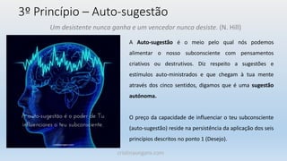 3º Princípio – Auto-sugestão
A Auto-sugestão é o meio pelo qual nós podemos
alimentar o nosso subconsciente com pensamentos
criativos ou destrutivos. Diz respeito a sugestões e
estímulos auto-ministrados e que chegam à tua mente
através dos cinco sentidos, digamos que é uma sugestão
autónoma.
O preço da capacidade de influenciar o teu subconsciente
(auto-sugestão) reside na persistência da aplicação dos seis
princípios descritos no ponto 1 (Desejo).
Um desistente nunca ganha e um vencedor nunca desiste. (N. Hill)
cristinaungaro.com
 