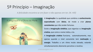 5º Princípio – Imaginação
A felicidade encontra-se em fazer e não apenas em ter. (N. Hill)
A Imaginação é a qualidade que combina o conhecimento
especializado com ideias, de modo a criar planos
consistentes que irão render fortunas.
Existe a imaginação sintética, que organiza e a imaginação
criativa, que como o nome indica, cria.
A imaginação criativa funciona, automaticamente, mas
apenas quando o nível consciente tem motivação e
energia. Trabalha a um ritmo muito elevado, estando
simultaneamente altamente percetivo e recetivo.
cristinaungaro.com
 