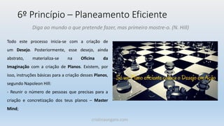 6º Princípio – Planeamento Eficiente
Diga ao mundo o que pretende fazer, mas primeiro mostre-o. (N. Hill)
Todo este processo inicia-se com a criação de
um Desejo. Posteriormente, esse desejo, ainda
abstrato, materializa-se na Oficina da
Imaginação com a criação de Planos. Existem, por
isso, instruções básicas para a criação desses Planos,
segundo Napoleon Hill:
- Reunir o número de pessoas que precisas para a
criação e concretização dos teus planos – Master
Mind;
cristinaungaro.com
 