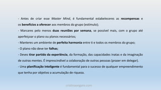 - Antes de criar esse Master Mind, é fundamental estabeleceres as recompensas e
os benefícios a oferecer aos membros do grupo (estímulo);
- Marcares pelo menos duas reuniões por semana, se possível mais, com o grupo até
aperfeiçoar o plano ou planos necessários;
- Manteres um ambiente de perfeita harmonia entre ti e todos os membros do grupo;
- O plano não deve ter falhas;
- Deves tirar partido da experiência, da formação, das capacidades inatas e da imaginação
de outras mentes. É imprescindível a colaboração de outras pessoas (prazer em delegar).
- Uma planificação inteligente é fundamental para o sucesso de qualquer empreendimento
que tenha por objetivo a acumulação de riqueza.
cristinaungaro.com
 