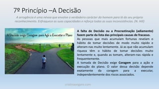 7º Princípio –A Decisão
A arrogância é uma névoa que envolve o verdadeiro carácter do homem para lá do seu próprio
reconhecimento. Enfraquece as suas capacidades e reforça todas as suas inconsistências. (N. Hill)
A falta de Decisão ou a Procrastinação (adiamento)
fazem parte da lista das principais causas de fracasso.
As pessoas que mais acumulam fortunas revelam o
hábito de tomar decisões de modo muito rápido e
alteram-nas muito lentamente. Já as que não acumulam
riqueza têm o hábito de tomar decisões muito
lentamente e, quando as tomam, alteram-nas rápida e
frequentemente.
A tomada de Decisão exige Coragem para a ação e
execução do plano. O valor dessa decisão depende
exatamente da coragem para a executar,
independentemente dos riscos associados.
cristinaungaro.com
 