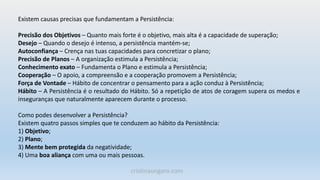 Existem causas precisas que fundamentam a Persistência:
Precisão dos Objetivos – Quanto mais forte é o objetivo, mais alta é a capacidade de superação;
Desejo – Quando o desejo é intenso, a persistência mantém-se;
Autoconfiança – Crença nas tuas capacidades para concretizar o plano;
Precisão de Planos – A organização estimula a Persistência;
Conhecimento exato – Fundamenta o Plano e estimula a Persistência;
Cooperação – O apoio, a compreensão e a cooperação promovem a Persistência;
Força de Vontade – Hábito de concentrar o pensamento para a ação conduz à Persistência;
Hábito – A Persistência é o resultado do Hábito. Só a repetição de atos de coragem supera os medos e
inseguranças que naturalmente aparecem durante o processo.
Como podes desenvolver a Persistência?
Existem quatro passos simples que te conduzem ao hábito da Persistência:
1) Objetivo;
2) Plano;
3) Mente bem protegida da negatividade;
4) Uma boa aliança com uma ou mais pessoas.
cristinaungaro.com
 