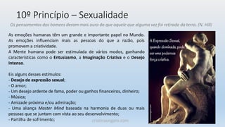 10º Princípio – Sexualidade
Os pensamentos dos homens deram mais ouro do que aquele que alguma vez foi retirado da terra. (N. Hill)
As emoções humanas têm um grande e importante papel no Mundo.
As emoções influenciam mais as pessoas do que a razão, pois
promovem a criatividade.
A Mente humana pode ser estimulada de vários modos, ganhando
características como o Entusiasmo, a Imaginação Criativa e o Desejo
Intenso.
Eis alguns desses estímulos:
- Desejo de expressão sexual;
- O amor;
- Um desejo ardente de fama, poder ou ganhos financeiros, dinheiro;
- Música;
- Amizade próxima e/ou admiração;
- Uma aliança Master Mind baseada na harmonia de duas ou mais
pessoas que se juntam com vista ao seu desenvolvimento;
- Partilha de sofrimento; cristinaungaro.com
 