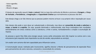 - Auto-sugestão;
- Medo;
- Álcool e drogas.
O desejo de expressão sexual é inato e natural. Está no topo dos estímulos da Mente e promove a Coragem, a Força
de Vontade, a Persistência, a Imaginação e a Capacidade Criativa que normalmente as pessoas não têm.
Este desejo chega a ser tão intenso que as pessoas podem mesmo arriscar a sua própria vida e reputação por causa
dele.
Este desejo não pode e nem deve ser subvalorizado e eliminado, mas deve ser convertido de modo a valorizar o
corpo, a mente e o espírito. Ou seja, quando dominada e redirecionada, esta força motivadora tem resultados
extraordinários em áreas criativas como a Literatura, a Arte e outras, nomeadamente a criação e acumulação de
riqueza.
As pessoas a quem lhes falta esta energia sexual, nunca serão entusiastas nem irão inspirar os outros com o seu
entusiasmo (pré-requisito mais importante na arte de vender, seja produto ou serviço).
Um orador sem carisma não tem capacidade para influenciar outros.
A transmutação sexual, realizada pelo inconsciente, significa desviar a Mente de pensamentos de expressão física
para pensamentos de outra natureza, consoante a necessidade do contexto.
cristinaungaro.com
 