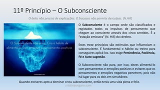 11º Princípio – O Subconsciente
O êxito não precisa de explicações. O fracasso não permite desculpas. (N.Hill)
O Subconsciente é o campo onde são classificados e
registados todos os impulsos de pensamento que
chegam ao consciente através dos cinco sentidos. É a
“estação emissora” (N. Hill) do cérebro.
Estes treze princípios são estímulos que influenciam o
subconsciente. É fundamental o hábito ou treino para
conseguires aplicá-los. Isso exige Persistência, Paciência,
Fé e Auto-sugestão.
O Subconsciente não para, por isso, deves alimentá-lo
com pensamentos e emoções positivos e evitares que os
pensamentos e emoções negativos penetrem, pois não
há lugar para os dois em simultâneo.
Quando estiveres apto a dominar o teu subconsciente, então terás uma vida plena e feliz.
cristinaungaro.com
 
