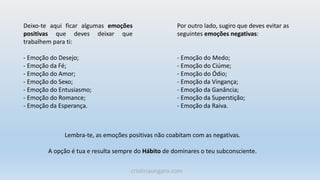 Deixo-te aqui ficar algumas emoções
positivas que deves deixar que
trabalhem para ti:
- Emoção do Desejo;
- Emoção da Fé;
- Emoção do Amor;
- Emoção do Sexo;
- Emoção do Entusiasmo;
- Emoção do Romance;
- Emoção da Esperança.
Por outro lado, sugiro que deves evitar as
seguintes emoções negativas:
- Emoção do Medo;
- Emoção do Ciúme;
- Emoção do Ódio;
- Emoção da Vingança;
- Emoção da Ganância;
- Emoção da Superstição;
- Emoção da Raiva.
Lembra-te, as emoções positivas não coabitam com as negativas.
A opção é tua e resulta sempre do Hábito de dominares o teu subconsciente.
cristinaungaro.com
 