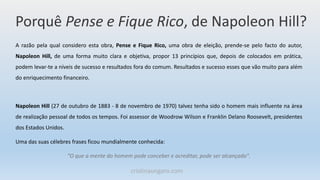 Porquê Pense e Fique Rico, de Napoleon Hill?
A razão pela qual considero esta obra, Pense e Fique Rico, uma obra de eleição, prende-se pelo facto do autor,
Napoleon Hill, de uma forma muito clara e objetiva, propor 13 princípios que, depois de colocados em prática,
podem levar-te a níveis de sucesso e resultados fora do comum. Resultados e sucesso esses que vão muito para além
do enriquecimento financeiro.
Napoleon Hill (27 de outubro de 1883 - 8 de novembro de 1970) talvez tenha sido o homem mais influente na área
de realização pessoal de todos os tempos. Foi assessor de Woodrow Wilson e Franklin Delano Roosevelt, presidentes
dos Estados Unidos.
Uma das suas célebres frases ficou mundialmente conhecida:
“O que a mente do homem pode conceber e acreditar, pode ser alcançado".
cristinaungaro.com
 