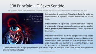 13º Princípio – O Sexto Sentido
Os grandes feitos são geralmente fruto de grande sacrifício e nunca resultam do egoísmo. (N. Hill)
Este princípio é o cume da Filosofia do Êxito. Só pode ser
compreendido e aplicado quando dominares os outros
doze.
O Sexto Sentido é a parte do Subconsciente que se refere
à imaginação criativa ou aparelho recetor, com o qual as
ideias, planos e pensamentos te vêm à cabeça – palpites e
inspirações.
O Sexto Sentido evita assim os perigos eminentes e sabe
perceber quais as oportunidades a agarrar. Quanto mais
desenvolvido, mais próximo vai ficar ou parecer de um
anjo da guarda para auxiliar-te e apoiar-te. Digamos que
irá abrir-te a porta do templo da Sabedoria.
O Sexto Sentido não é algo que possamos pôr e tirar, surge da aplicação prática dos outros doze princípios
anteriormente analisados.
cristinaungaro.com
 