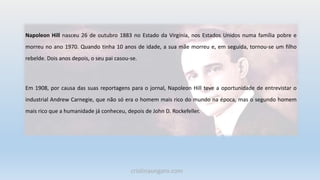 Napoleon Hill nasceu 26 de outubro 1883 no Estado da Virgínia, nos Estados Unidos numa família pobre e
morreu no ano 1970. Quando tinha 10 anos de idade, a sua mãe morreu e, em seguida, tornou-se um filho
rebelde. Dois anos depois, o seu pai casou-se.
Em 1908, por causa das suas reportagens para o jornal, Napoleon Hill teve a oportunidade de entrevistar o
industrial Andrew Carnegie, que não só era o homem mais rico do mundo na época, mas o segundo homem
mais rico que a humanidade já conheceu, depois de John D. Rockefeller.
cristinaungaro.com
 