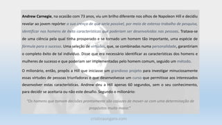 Andrew Carnegie, na ocasião com 73 anos, viu um brilho diferente nos olhos de Napoleon Hill e decidiu
revelar ao jovem repórter a sua crença de que seria possível, por meio de extenso trabalho de pesquisa,
identificar nos homens de êxito características que poderiam ser desenvolvidas nas pessoas. Tratava-se
de uma ciência pela qual tinha prosperado e se tornado um homem tão importante, uma espécie de
fórmula para o sucesso. Uma seleção de virtudes, que, se combinadas numa personalidade, garantiriam
o completo êxito de tal indivíduo. Disse que era necessário identificar as características dos homens e
mulheres de sucesso e que poderiam ser implementadas pelo homem comum, seguido um método.
O milionário, então, propôs a Hill que iniciasse um grandioso projeto para investigar minuciosamente
essas virtudes de pessoas triunfadoras e que desenvolvesse um curso que permitisse aos interessados
desenvolver estas características. Andrew deu a Hill apenas 60 segundos, sem o seu conhecimento,
para decidir se aceitaria ou não este desafio. Segundo o milionário:
“Os homens que tomam decisões prontamente são capazes de mover-se com uma determinação de
propósitos muito maior.”
cristinaungaro.com
 