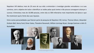Napoleon Hill dedicou mais de 20 anos de sua vida a entrevistar e investigar grandes vencedores e as suas
carreiras, com o objetivo de isolar e identificar as razões pelas quais tantos e tão poucos conseguem alcançar o
sucesso. Entrevistou mais de 16.000 pessoas, entre elas os 500 milionários mais importantes da época e que
lhe mostraram qual a fonte das suas riquezas.
Entre outras personalidades que fizeram parte da pesquisa de Napoleon Hill, temos: Thomas Edison, Alexander
Graham Bell, Henry Ford, Elmer Gates, Theodore Roosevelt, William Jennings Bryan, George Eastman e John D.
Rockefeller.
cristinaungaro.com
 