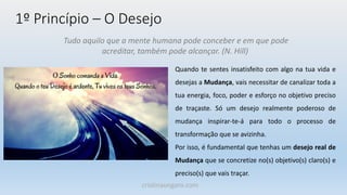 1º Princípio – O Desejo
Tudo aquilo que a mente humana pode conceber e em que pode
acreditar, também pode alcançar. (N. Hill)
Quando te sentes insatisfeito com algo na tua vida e
desejas a Mudança, vais necessitar de canalizar toda a
tua energia, foco, poder e esforço no objetivo preciso
de traçaste. Só um desejo realmente poderoso de
mudança inspirar-te-á para todo o processo de
transformação que se avizinha.
Por isso, é fundamental que tenhas um desejo real de
Mudança que se concretize no(s) objetivo(s) claro(s) e
preciso(s) que vais traçar.
cristinaungaro.com
 