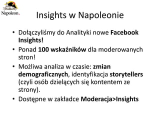 Insights w Napoleonie
• Dołączyliśmy do Analityki nowe Facebook
  Insights!
• Ponad 100 wskaźników dla moderowanych
  stron!
• Możliwa analiza w czasie: zmian
  demograficznych, identyfikacja storytellers
  (czyli osób dzielących się kontentem ze
  strony).
• Dostępne w zakładce Moderacja>Insights
 