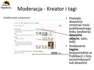 Moderacja - Kreator i tagi
                     • Pozwala
                       dowolnie
                       zmieniad treśd
                       publikowanego
                       linku (wybierad
                       dowolne
                       zdjęcie, opis,
                       link)
                     • Dodawanie
                       tagów
                       bezpośrednio w
                       Publikacji z listy
                       wcześniejszych
                       lub dowolne
 