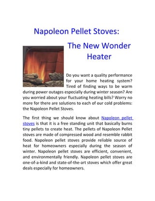 Napoleon Pellet Stoves:
                         The New Wonder
                              Heater
                       Do you want a quality performance
                       for your home heating system?
                       Tired of finding ways to be warm
during power outages especially during winter season? Are
you worried about your fluctuating heating bills? Worry no
more for there are solutions to each of our cold problems:
the Napoleon Pellet Stoves.

The first thing we should know about Napoleon pellet
stoves is that it is a free standing unit that basically burns
tiny pellets to create heat. The pellets of Napoleon Pellet
stoves are made of compressed wood and resemble rabbit
food. Napoleon pellet stoves provide reliable source of
heat for homeowners especially during the season of
winter. Napoleon pellet stoves are efficient, convenient,
and environmentally friendly. Napoleon pellet stoves are
one-of-a-kind and state-of-the-art stoves which offer great
deals especially for homeowners.
 