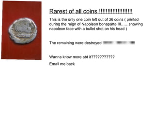 Rarest of all coins !!!!!!!!!!!!!!!!!!!! This is the only one coin left out of 36 coins ( printed during the reign of Napoleon bonaparte III……showing napoleon face with a bullet shot on his head )  The remaining were destroyed !!!!!!!!!!!!!!!!!!!!!!!!!!!!!! Wanna know more abt it??????????? Email me back 