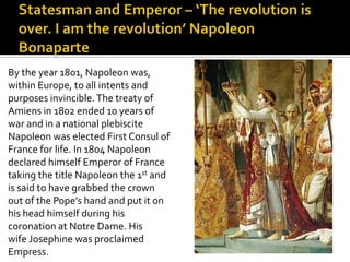 Statesman and Emperor – ‘The revolution is over. I am the revolution’ Napoleon BonaparteBy the year 1801, Napoleon was,within Europe, to all intents andpurposes invincible. The treaty ofAmiens in 1802 ended 10 years ofwar and in a national plebisciteNapoleon was elected First Consul ofFrance for life. In 1804 Napoleondeclared himself Emperor of Francetaking the title Napoleon the 1st andis said to have grabbed the crownout of the Pope’s hand and put it onhis head himself during hiscoronation at Notre Dame. Hiswife Josephine was proclaimedEmpress. 