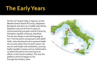 The Early YearsOn the 15th August 1769, in Ajaccio, on theMediterranean Island of Corsica, NapoleonBonaparte was born to a middle class family.Napoleon was not of French origin asCorsica had only just been sold to France bythe Italian republic of Genoa, thereforeFrench was always a second language tohim. This has led to comparisons with AdolfHitler, who also became the supreme leaderof a country other than his birth nation. Hewas an avid reader and workaholic, provinghighly capable in areas such as mathematics( a talent that led to him training as anofficer in the French artillery). This was theplatform which he began to risethrough the military ranks. 