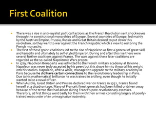 First CoalitionThere was a rise in anti-royalist political factions as the French Revolution sent shockwaves through the constitutional monarchies of Europe. Several countries of Europe, led mainly by the Austrian Empire, Prussia, Russia and Great Britain desired to put down this revolution, so they went to war against the French Republic which a view to restoring the French monarchy.The first of these grand coalitions led to the rise of Napoleon as first a general of great skill and tenacity and ultimately to self-styled Emperor. During and after this rise there were several further coalitions against France. The wars against these later coalitions are regarded as the so-called Napoleonic Wars proper.In 1779, Napoleon Bonaparte was admitted to the French military academy at Brienne . Napoleon was never truly accepted by his peers but this drove him to throw all his weight into his studies. Napoleon, after a while, managed to upgrade to the military academy in Paris because he did have certain connections to the revolutionary leadership in Paris. Due to his mathematical brilliance he was trained in artillery, even though he initially wanted to be a naval officer.When Austria, Great Britain and Prussia declared war on France in 1792, France found herself at a disadvantage. Many of France’s finest generals had been killed or driven away because of the terror that had arisen during France’s post-revolutionary excesses. Therefore, at first things went badly for them with their armies consisting largely of poorly-trained mobs under often unimaginative leadership.