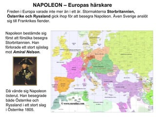 NAPOLEON – Europas härskare
Freden i Europa varade inte mer än i ett år. Stormakterna Storbritannien,
Österrike och Ryssland gick ihop för att besegra Napoleon. Även Sverige anslöt
sig till Frankrikes fiender.
Napoleon bestämde sig
först att försöka besegra
Storbritannien. Han
förlorade ett stort sjöslag
mot Amiral Nelson.

Då vände sig Napoleon
österut. Han besegrade
både Österrike och
Ryssland i ett stort slag
i Österrike 1805.

 