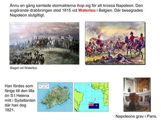 Ännu en gång samlade stormakterna ihop sig för att krossa Napoleon. Den
avgörande drabbningen stod 1815 vid Waterloo i Belgien. Där besegrades
Napoleon slutgiltigt.

Slaget vid Waterloo

Han fördes som
fånge till den lilla
ön S:t Helena
mitt i Sydatlanten
där han dog
1821.
Napoleons grav i Paris.

 