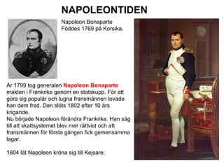 NAPOLEONTIDEN
Napoleon Bonaparte
Föddes 1769 på Korsika.

År 1799 tog generalen Napoleon Bonaparte
makten i Frankrike genom en statskupp. För att
göra sig populär och lugna fransmännen lovade
han dem fred. Den slöts 1802 efter 10 års
krigande.
Nu började Napoleon förändra Frankrike. Han såg
till att skattsystemet blev mer rättvist och att
fransmännen för första gången fick gemensamma
lagar.
1804 lät Napoleon kröna sig till Kejsare.

 