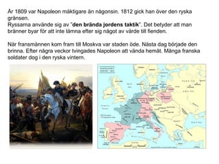 År 1809 var Napoleon mäktigare än någonsin. 1812 gick han över den ryska
gränsen.
Ryssarna använde sig av ”den brända jordens taktik”. Det betyder att man
bränner byar för att inte lämna efter sig något av värde till fienden.
När fransmännen kom fram till Moskva var staden öde. Nästa dag började den
brinna. Efter några veckor tvingades Napoleon att vända hemåt. Många franska
soldater dog i den ryska vintern.

 
