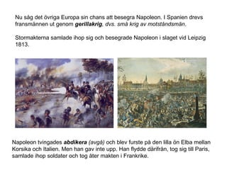 Nu såg det övriga Europa sin chans att besegra Napoleon. I Spanien drevs
fransmännen ut genom gerillakrig, dvs. små krig av motståndsmän.
Stormakterna samlade ihop sig och besegrade Napoleon i slaget vid Leipzig
1813.

Napoleon tvingades abdikera (avgå) och blev furste på den lilla ön Elba mellan
Korsika och Italien. Men han gav inte upp. Han flydde därifrån, tog sig till Paris,
samlade ihop soldater och tog åter makten i Frankrike.

 
