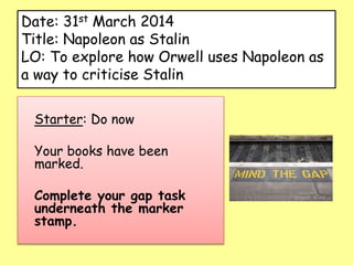 Date: 31st March 2014
Title: Napoleon as Stalin
LO: To explore how Orwell uses Napoleon as
a way to criticise Stalin
Starter: Do now
Your books have been
marked.
Complete your gap task
underneath the marker
stamp.
 
