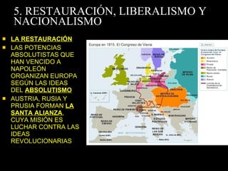 5. RESTAURACIÓN, LIBERALISMO Y NACIONALISMO LA RESTAURACIÓN LAS POTENCIAS ABSOLUTISTAS QUE HAN VENCIDO A NAPOLEÓN ORGANIZAN EUROPA SEGÚN LAS IDEAS DEL  ABSOLUTISMO AUSTRIA, RUSIA Y PRUSIA FORMAN  LA SANTA ALIANZA , CUYA MISIÓN ES LUCHAR CONTRA LAS IDEAS REVOLUCIONARIAS 