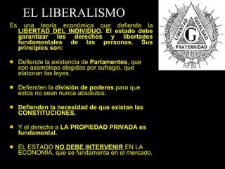 EL LIBERALISMO Es una teoría económica que defiende la  LIBERTAD DEL INDIVIDUO . El estado debe garantizar los derechos y libertades fundamentales de las personas. Sus principios son: Defiende la existencia de  Parlamentos , que son asambleas elegidas por sufragio, que elaboran las leyes. Defienden la  división de poderes  para que estos no sean nunca absolutos. Defienden la necesidad de que existan las CONSTITUCIONES.   Y el derecho a  LA PROPIEDAD PRIVADA es fundamental. EL ESTADO  NO DEBE INTERVENIR  EN LA ECONOMÍA, que se fundamenta en el mercado. 