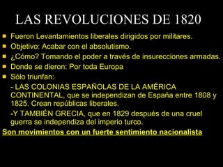 LAS REVOLUCIONES DE 1820 Fueron Levantamientos liberales dirigidos por militares. Objetivo: Acabar con el absolutismo. ¿Cómo? Tomando el poder a través de insurecciones armadas. Donde se dieron: Por toda Europa Sólo triunfan: - LAS COLONIAS ESPAÑOLAS DE LA AMÉRICA CONTINENTAL, que se independizan de España entre 1808 y 1825. Crean repúblicas liberales.  -Y TAMBIÉN GRECIA, que en 1829 después de una cruel guerra se independiza del imperio turco. Son movimientos con un fuerte sentimiento nacionalista 
